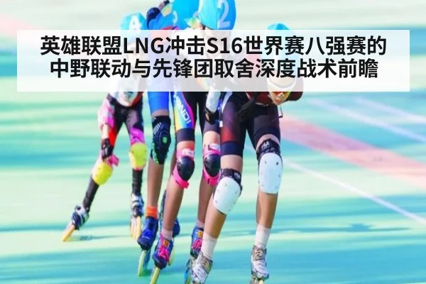 英雄联盟LNG冲击S16世界赛八强赛的中野联动与先锋团取舍深度战术前瞻